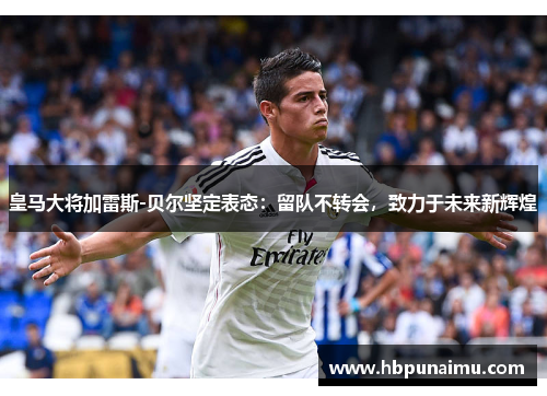 皇马大将加雷斯-贝尔坚定表态：留队不转会，致力于未来新辉煌